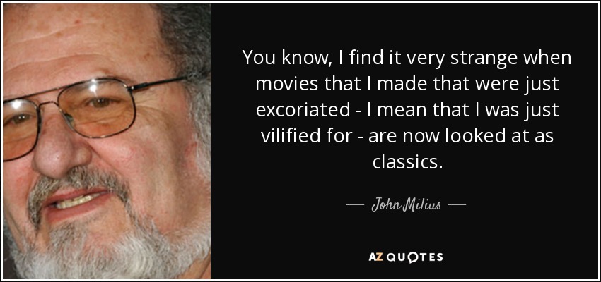 You know, I find it very strange when movies that I made that were just excoriated - I mean that I was just vilified for - are now looked at as classics. - John Milius