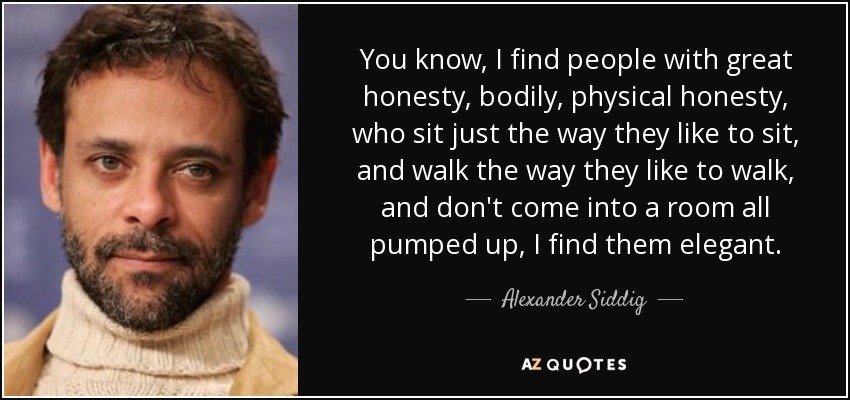 You know, I find people with great honesty, bodily, physical honesty, who sit just the way they like to sit, and walk the way they like to walk, and don't come into a room all pumped up, I find them elegant. - Alexander Siddig