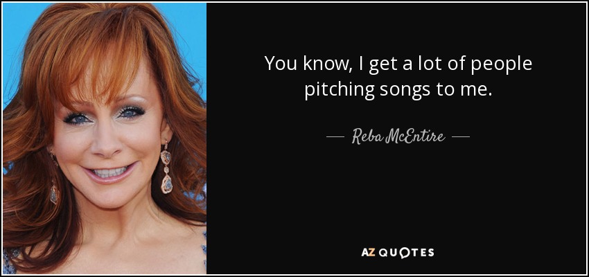 You know, I get a lot of people pitching songs to me. - Reba McEntire