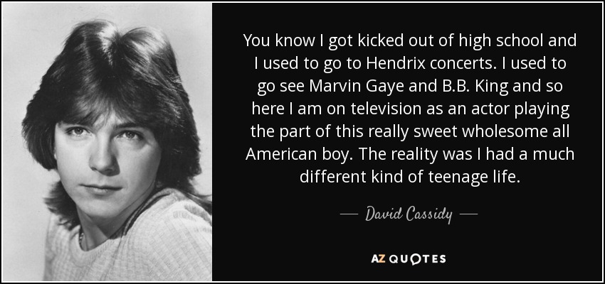 You know I got kicked out of high school and I used to go to Hendrix concerts. I used to go see Marvin Gaye and B.B. King and so here I am on television as an actor playing the part of this really sweet wholesome all American boy. The reality was I had a much different kind of teenage life. - David Cassidy