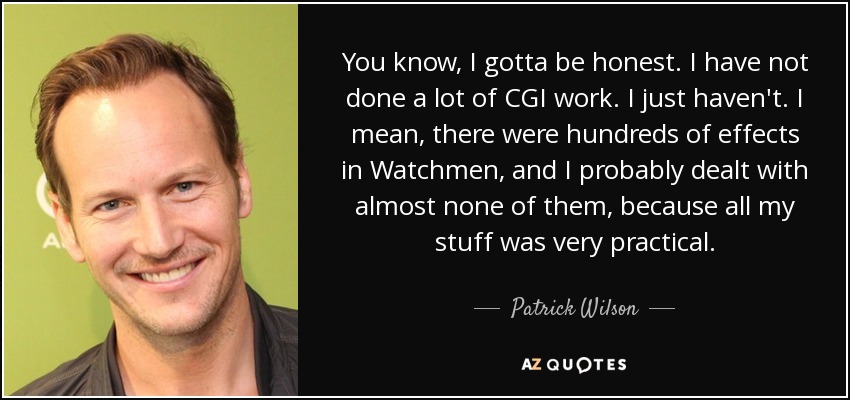 You know, I gotta be honest. I have not done a lot of CGI work. I just haven't. I mean, there were hundreds of effects in Watchmen, and I probably dealt with almost none of them, because all my stuff was very practical. - Patrick Wilson