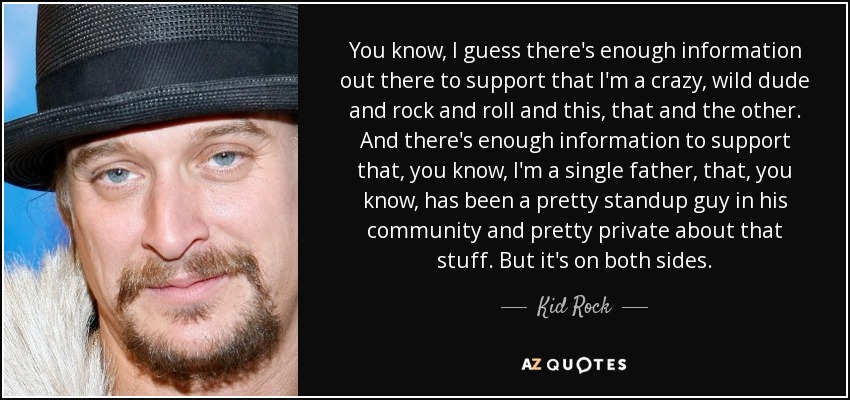 You know, I guess there's enough information out there to support that I'm a crazy, wild dude and rock and roll and this, that and the other. And there's enough information to support that, you know, I'm a single father, that, you know, has been a pretty standup guy in his community and pretty private about that stuff. But it's on both sides. - Kid Rock