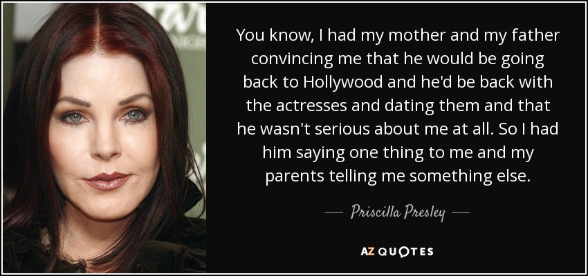 You know, I had my mother and my father convincing me that he would be going back to Hollywood and he'd be back with the actresses and dating them and that he wasn't serious about me at all. So I had him saying one thing to me and my parents telling me something else. - Priscilla Presley