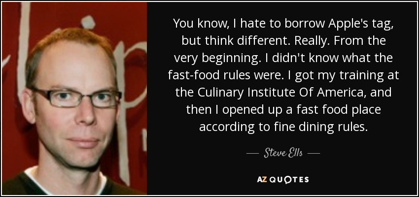 You know, I hate to borrow Apple's tag, but think different. Really. From the very beginning. I didn't know what the fast-food rules were. I got my training at the Culinary Institute Of America, and then I opened up a fast food place according to fine dining rules. - Steve Ells