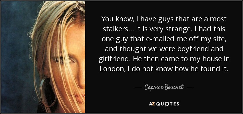 You know, I have guys that are almost stalkers... it is very strange. I had this one guy that e-mailed me off my site, and thought we were boyfriend and girlfriend. He then came to my house in London, I do not know how he found it. - Caprice Bourret