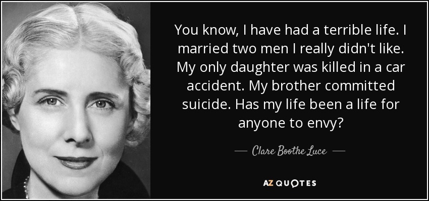 You know, I have had a terrible life. I married two men I really didn't like. My only daughter was killed in a car accident. My brother committed suicide. Has my life been a life for anyone to envy? - Clare Boothe Luce