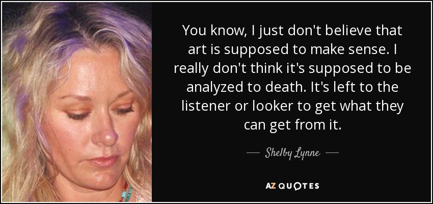 You know, I just don't believe that art is supposed to make sense. I really don't think it's supposed to be analyzed to death. It's left to the listener or looker to get what they can get from it. - Shelby Lynne