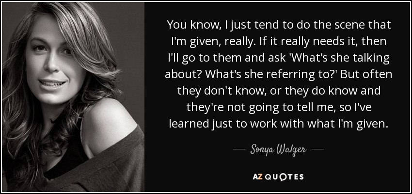 You know, I just tend to do the scene that I'm given, really. If it really needs it, then I'll go to them and ask 'What's she talking about? What's she referring to?' But often they don't know, or they do know and they're not going to tell me, so I've learned just to work with what I'm given. - Sonya Walger