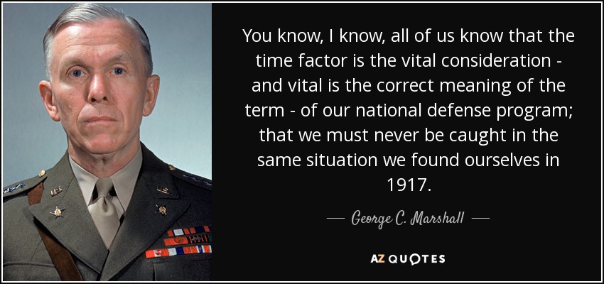 You know, I know, all of us know that the time factor is the vital consideration - and vital is the correct meaning of the term - of our national defense program; that we must never be caught in the same situation we found ourselves in 1917. - George C. Marshall