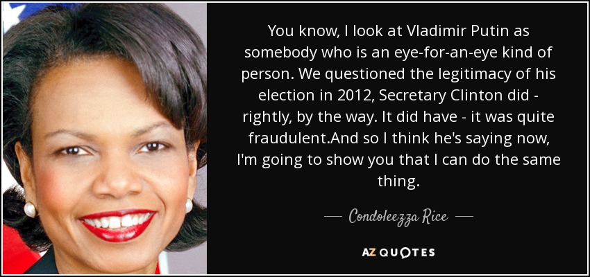 You know, I look at Vladimir Putin as somebody who is an eye-for-an-eye kind of person. We questioned the legitimacy of his election in 2012, Secretary Clinton did - rightly, by the way. It did have - it was quite fraudulent.And so I think he's saying now, I'm going to show you that I can do the same thing. - Condoleezza Rice