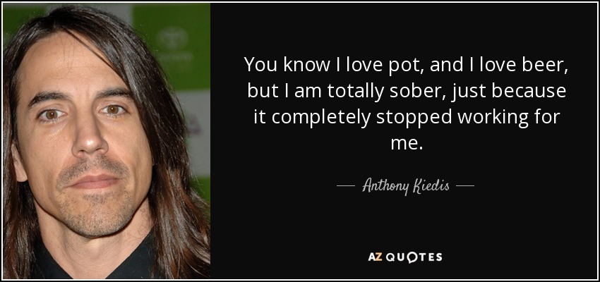 You know I love pot, and I love beer, but I am totally sober, just because it completely stopped working for me. - Anthony Kiedis