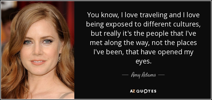 You know, I love traveling and I love being exposed to different cultures, but really it's the people that I've met along the way, not the places I've been, that have opened my eyes. - Amy Adams