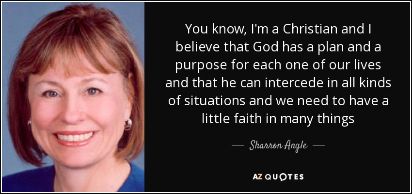 You know, I'm a Christian and I believe that God has a plan and a purpose for each one of our lives and that he can intercede in all kinds of situations and we need to have a little faith in many things - Sharron Angle