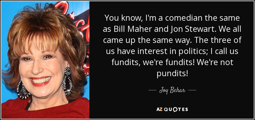 You know, I'm a comedian the same as Bill Maher and Jon Stewart. We all came up the same way. The three of us have interest in politics; I call us fundits, we're fundits! We're not pundits! - Joy Behar