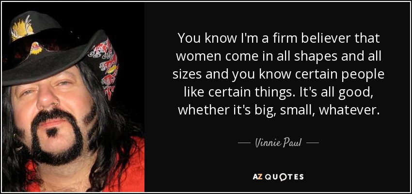 You know I'm a firm believer that women come in all shapes and all sizes and you know certain people like certain things. It's all good, whether it's big, small, whatever. - Vinnie Paul