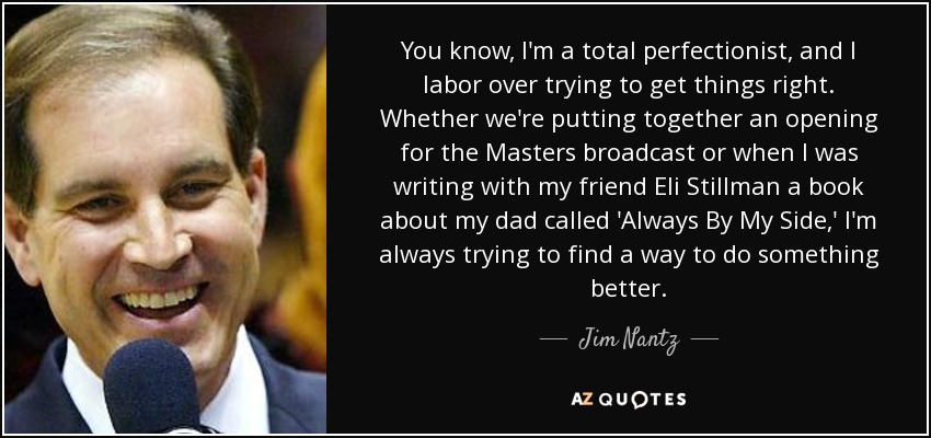 You know, I'm a total perfectionist, and I labor over trying to get things right. Whether we're putting together an opening for the Masters broadcast or when I was writing with my friend Eli Stillman a book about my dad called 'Always By My Side,' I'm always trying to find a way to do something better. - Jim Nantz