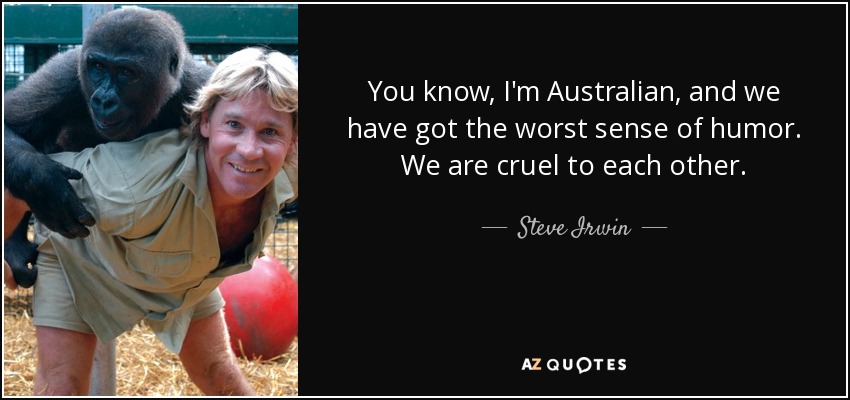 You know, I'm Australian, and we have got the worst sense of humor. We are cruel to each other. - Steve Irwin