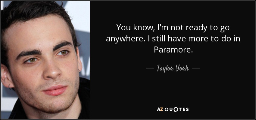 You know, I'm not ready to go anywhere. I still have more to do in Paramore. - Taylor York