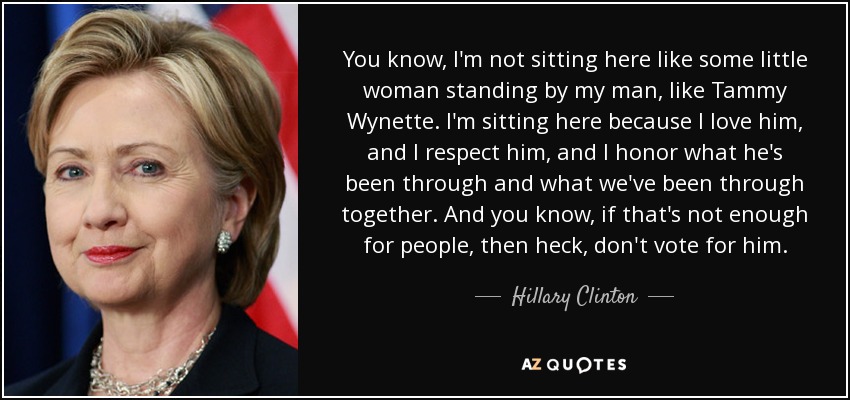 You know, I'm not sitting here like some little woman standing by my man, like Tammy Wynette. I'm sitting here because I love him, and I respect him, and I honor what he's been through and what we've been through together. And you know, if that's not enough for people, then heck, don't vote for him. - Hillary Clinton