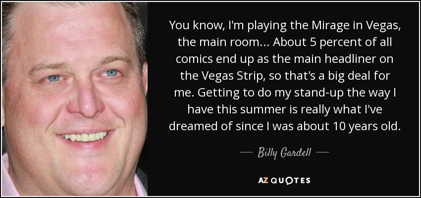 You know, I'm playing the Mirage in Vegas, the main room... About 5 percent of all comics end up as the main headliner on the Vegas Strip, so that's a big deal for me. Getting to do my stand-up the way I have this summer is really what I've dreamed of since I was about 10 years old. - Billy Gardell