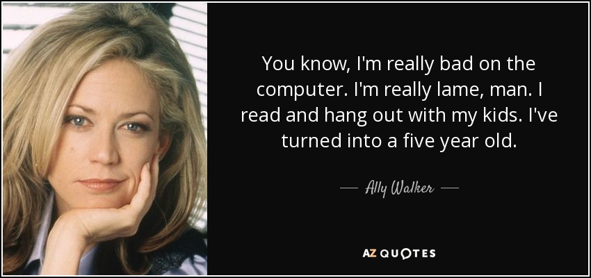 You know, I'm really bad on the computer. I'm really lame, man. I read and hang out with my kids. I've turned into a five year old. - Ally Walker