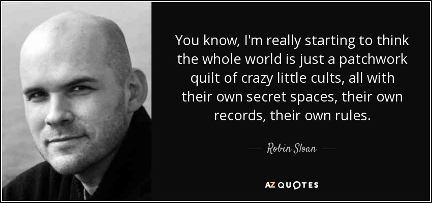 You know, I'm really starting to think the whole world is just a patchwork quilt of crazy little cults, all with their own secret spaces, their own records, their own rules. - Robin Sloan