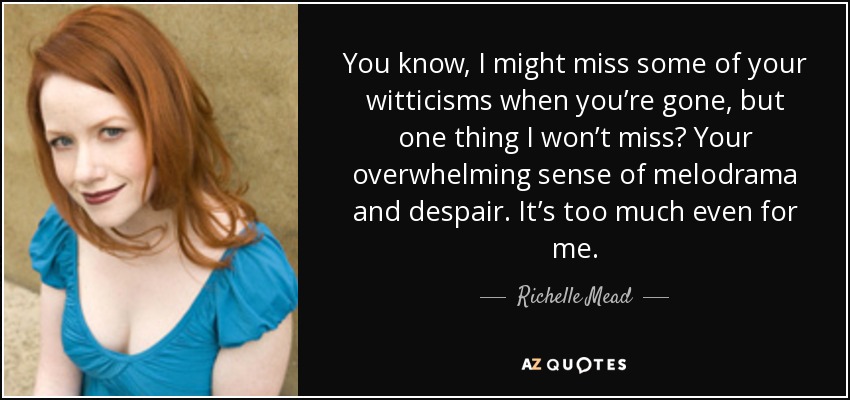 You know, I might miss some of your witticisms when you’re gone, but one thing I won’t miss? Your overwhelming sense of melodrama and despair. It’s too much even for me. - Richelle Mead