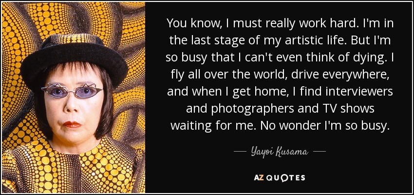 You know, I must really work hard. I'm in the last stage of my artistic life. But I'm so busy that I can't even think of dying. I fly all over the world, drive everywhere, and when I get home, I find interviewers and photographers and TV shows waiting for me. No wonder I'm so busy. - Yayoi Kusama