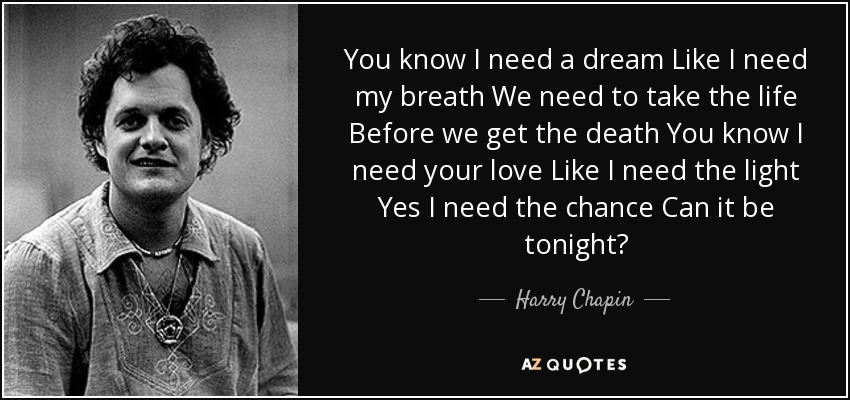 You know I need a dream Like I need my breath We need to take the life Before we get the death You know I need your love Like I need the light Yes I need the chance Can it be tonight? - Harry Chapin