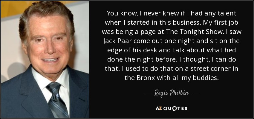 You know, I never knew if I had any talent when I started in this business. My first job was being a page at The Tonight Show. I saw Jack Paar come out one night and sit on the edge of his desk and talk about what hed done the night before. I thought, I can do that! I used to do that on a street corner in the Bronx with all my buddies. - Regis Philbin