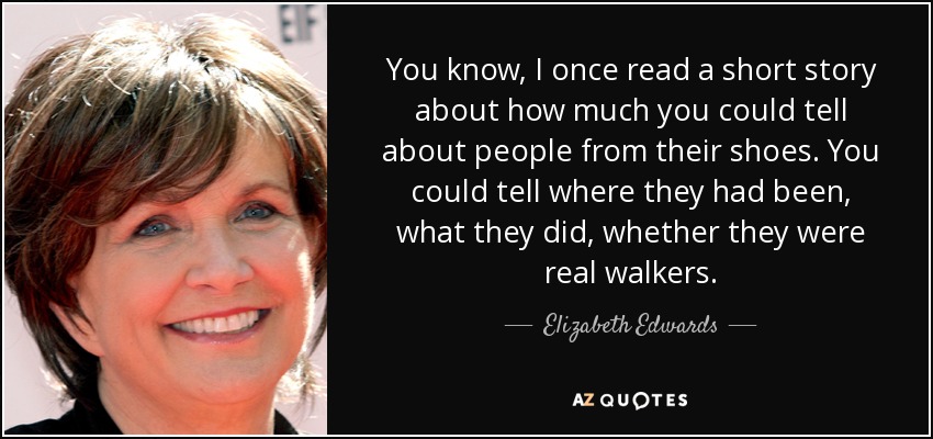 You know, I once read a short story about how much you could tell about people from their shoes. You could tell where they had been, what they did, whether they were real walkers. - Elizabeth Edwards