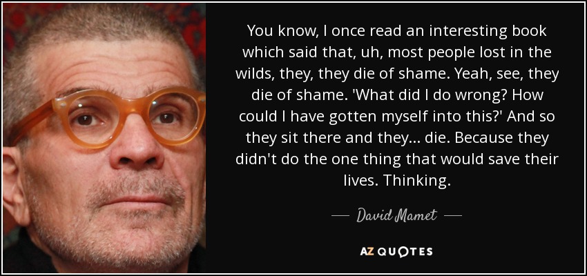 You know, I once read an interesting book which said that, uh, most people lost in the wilds, they, they die of shame. Yeah, see, they die of shame. 'What did I do wrong? How could I have gotten myself into this?' And so they sit there and they... die. Because they didn't do the one thing that would save their lives. Thinking. - David Mamet