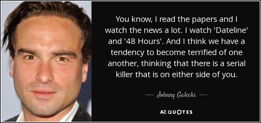 You know, I read the papers and I watch the news a lot. I watch 'Dateline' and '48 Hours'. And I think we have a tendency to become terrified of one another, thinking that there is a serial killer that is on either side of you. - Johnny Galecki