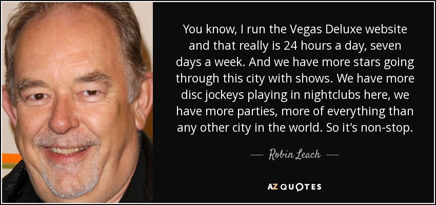 You know, I run the Vegas Deluxe website and that really is 24 hours a day, seven days a week. And we have more stars going through this city with shows. We have more disc jockeys playing in nightclubs here, we have more parties, more of everything than any other city in the world. So it's non-stop. - Robin Leach