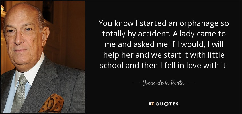 You know I started an orphanage so totally by accident. A lady came to me and asked me if I would, I will help her and we start it with little school and then I fell in love with it. - Oscar de la Renta