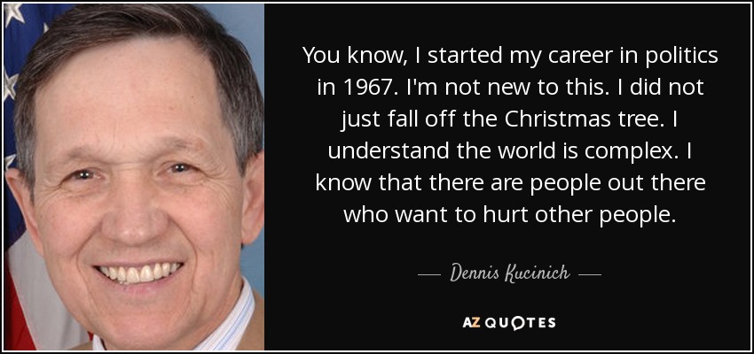 You know, I started my career in politics in 1967. I'm not new to this. I did not just fall off the Christmas tree. I understand the world is complex. I know that there are people out there who want to hurt other people. - Dennis Kucinich
