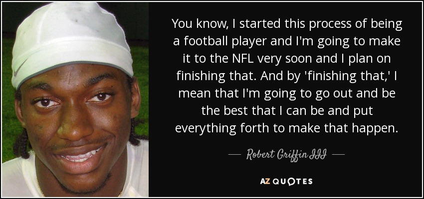 You know, I started this process of being a football player and I'm going to make it to the NFL very soon and I plan on finishing that. And by 'finishing that,' I mean that I'm going to go out and be the best that I can be and put everything forth to make that happen. - Robert Griffin III