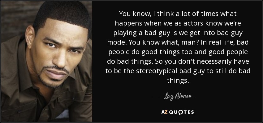 You know, I think a lot of times what happens when we as actors know we're playing a bad guy is we get into bad guy mode. You know what, man? In real life, bad people do good things too and good people do bad things. So you don't necessarily have to be the stereotypical bad guy to still do bad things. - Laz Alonso