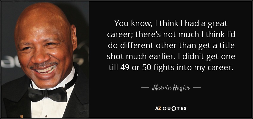 You know, I think I had a great career; there's not much I think I'd do different other than get a title shot much earlier. I didn't get one till 49 or 50 fights into my career. - Marvin Hagler