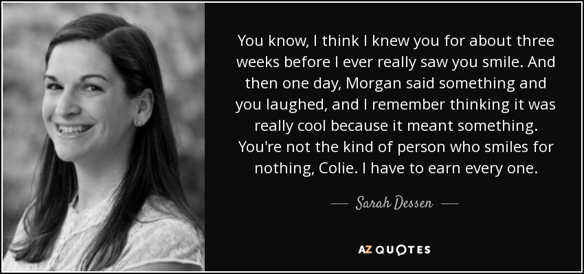 You know, I think I knew you for about three weeks before I ever really saw you smile. And then one day, Morgan said something and you laughed, and I remember thinking it was really cool because it meant something. You're not the kind of person who smiles for nothing, Colie. I have to earn every one. - Sarah Dessen