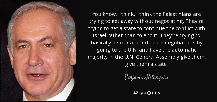 You know, I think, I think the Palestinians are trying to get away without negotiating. They're trying to get a state to continue the conflict with Israel rather than to end it. They're trying to basically detour around peace negotiations by going to the U.N. and have the automatic majority in the U.N. General Assembly give them, give them a state. - Benjamin Netanyahu