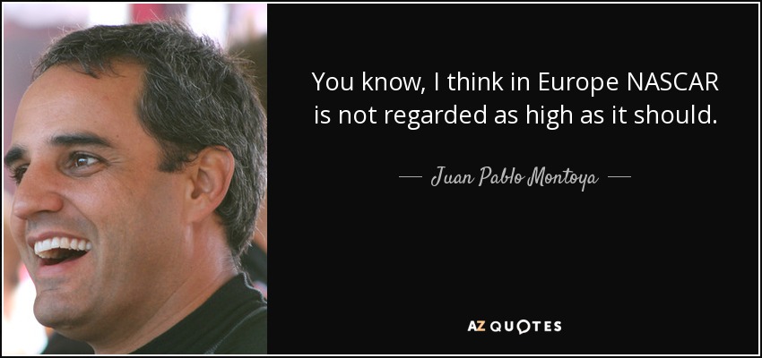 You know, I think in Europe NASCAR is not regarded as high as it should. - Juan Pablo Montoya