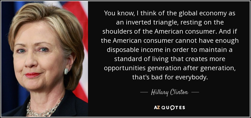 You know, I think of the global economy as an inverted triangle, resting on the shoulders of the American consumer. And if the American consumer cannot have enough disposable income in order to maintain a standard of living that creates more opportunities generation after generation, that's bad for everybody. - Hillary Clinton