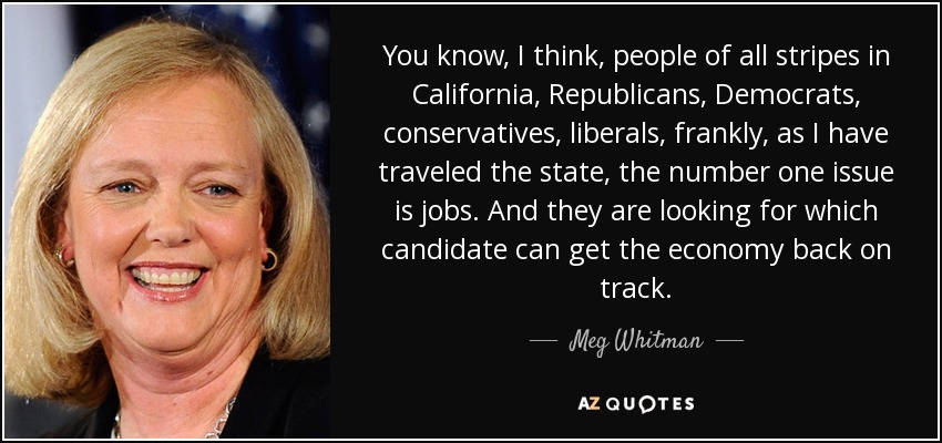 You know, I think, people of all stripes in California, Republicans, Democrats, conservatives, liberals, frankly, as I have traveled the state, the number one issue is jobs. And they are looking for which candidate can get the economy back on track. - Meg Whitman