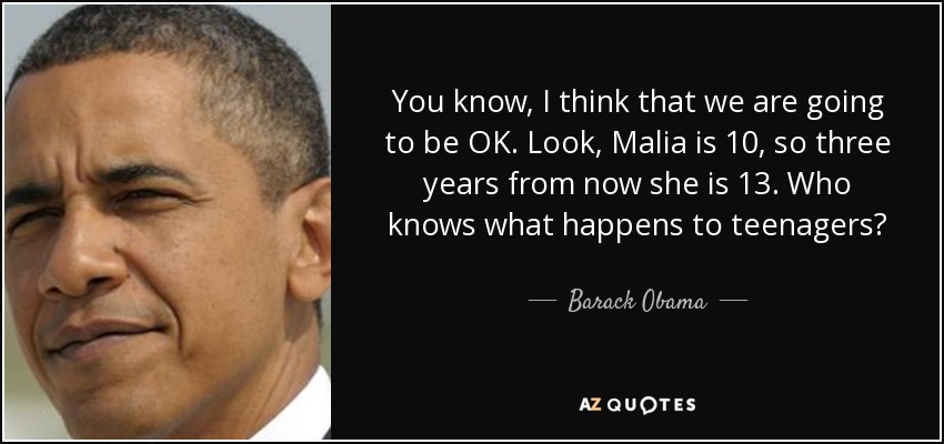 You know, I think that we are going to be OK. Look, Malia is 10, so three years from now she is 13. Who knows what happens to teenagers? - Barack Obama