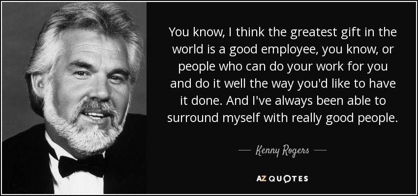 You know, I think the greatest gift in the world is a good employee, you know, or people who can do your work for you and do it well the way you'd like to have it done. And I've always been able to surround myself with really good people. - Kenny Rogers