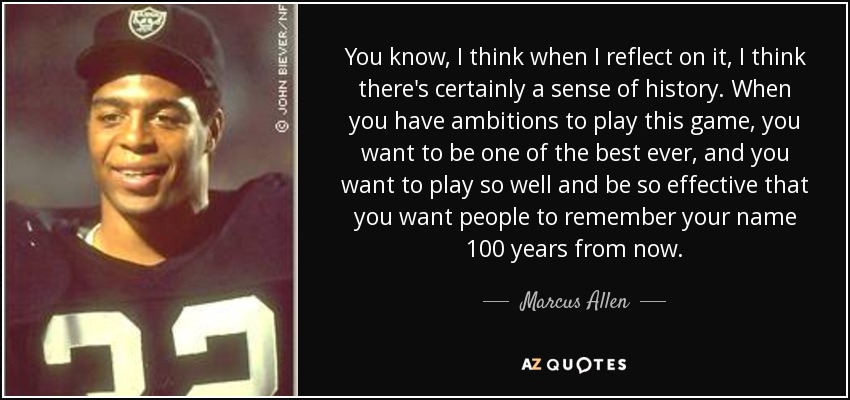 You know, I think when I reflect on it, I think there's certainly a sense of history. When you have ambitions to play this game, you want to be one of the best ever, and you want to play so well and be so effective that you want people to remember your name 100 years from now. - Marcus Allen