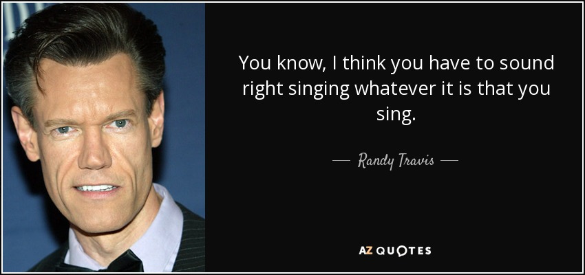 You know, I think you have to sound right singing whatever it is that you sing. - Randy Travis