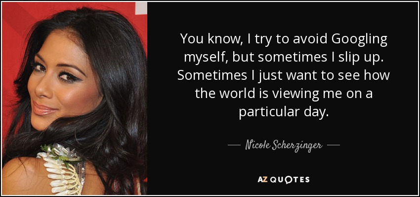 You know, I try to avoid Googling myself, but sometimes I slip up. Sometimes I just want to see how the world is viewing me on a particular day. - Nicole Scherzinger