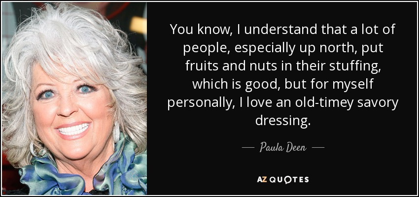 You know, I understand that a lot of people, especially up north, put fruits and nuts in their stuffing, which is good, but for myself personally, I love an old-timey savory dressing. - Paula Deen